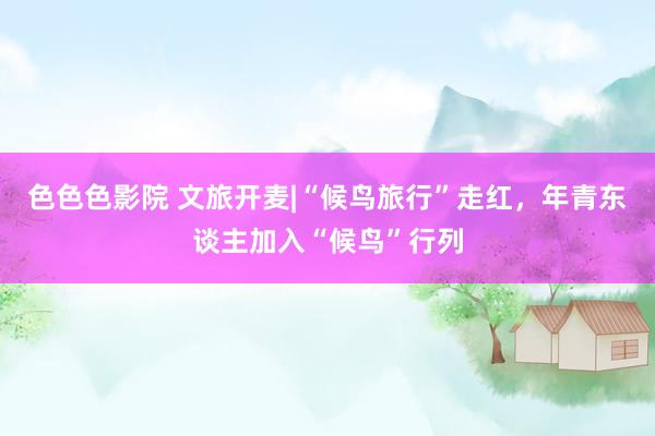 色色色影院 文旅开麦|“候鸟旅行”走红，年青东谈主加入“候鸟”行列