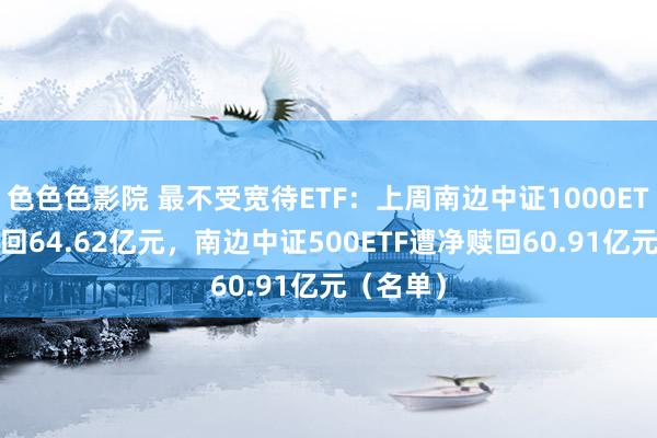 色色色影院 最不受宽待ETF：上周南边中证1000ETF遭净赎回64.62亿元，南边中证500ETF遭净赎回60.91亿元（名单）
