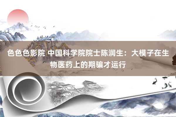 色色色影院 中国科学院院士陈润生：大模子在生物医药上的期骗才运行