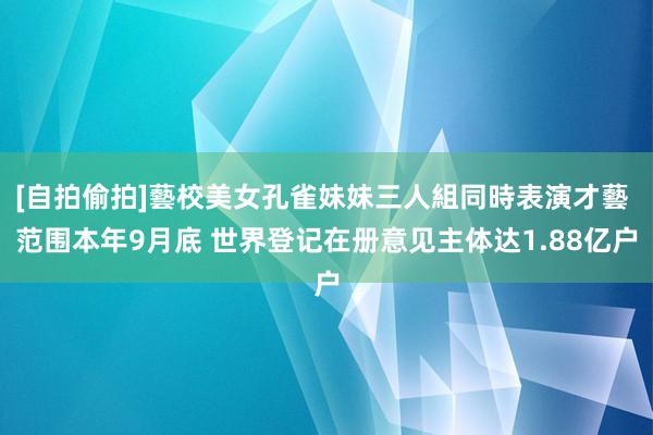 [自拍偷拍]藝校美女孔雀妹妹三人組同時表演才藝 范围本年9月底 世界登记在册意见主体达1.88亿户