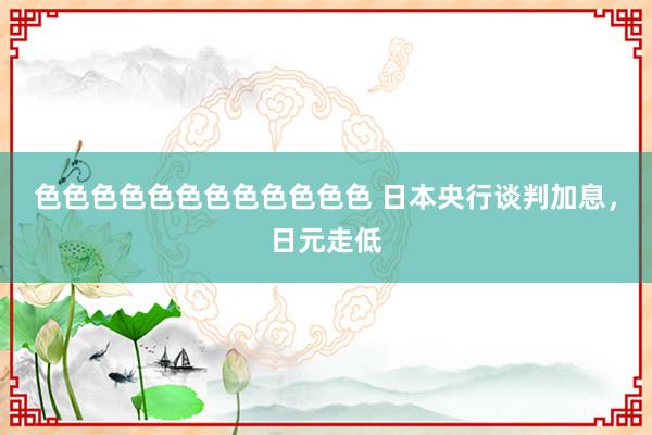 色色色色色色色色色色色色 日本央行谈判加息，日元走低