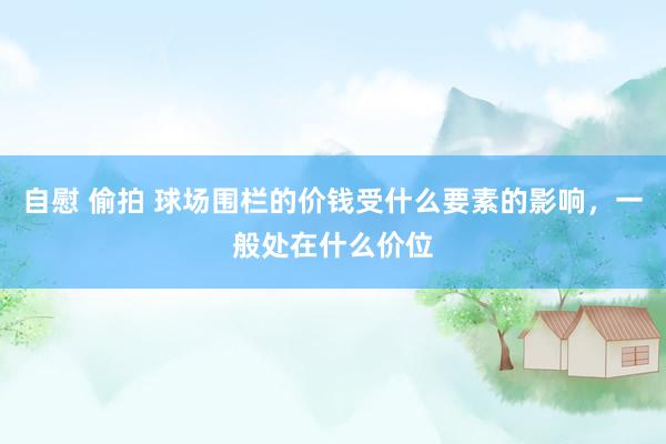 自慰 偷拍 球场围栏的价钱受什么要素的影响，一般处在什么价位