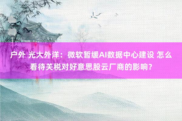 户外 光大外洋：微软暂缓AI数据中心建设 怎么看待关税对好意思股云厂商的影响？